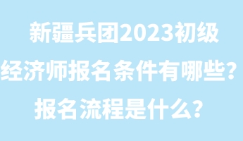 新疆兵团2023初级经济师报名条件有哪些？报名流程是什么？