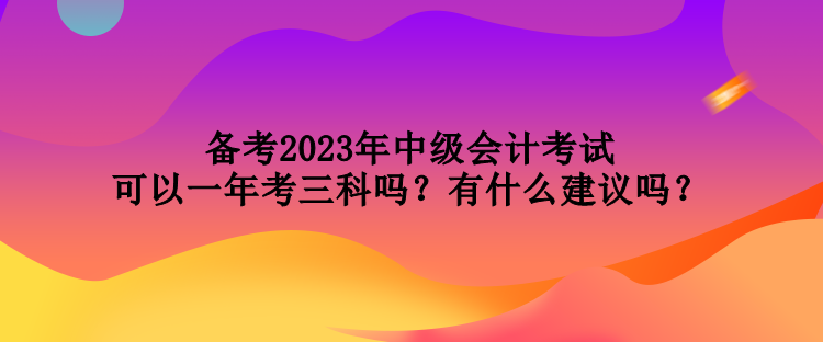 备考2023年中级会计考试可以一年考三科吗？有什么建议吗？