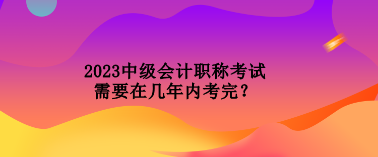 2023中级会计职称考试需要在几年内考完？