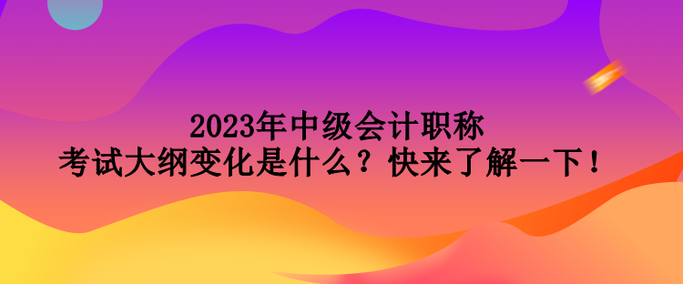 2023年中级会计职称考试大纲变化是什么？快来了解一下！