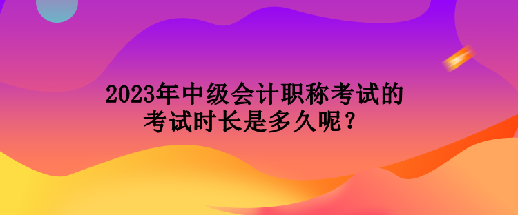 2023年中级会计职称考试的考试时长是多久呢？