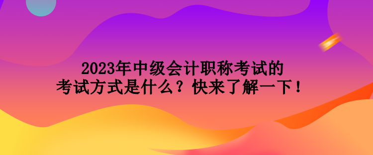 2023年中级会计职称考试的考试方式是什么？快来了解一下！