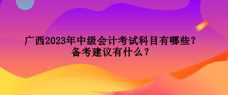 广西2023年中级会计考试科目有哪些？备考建议有什么？