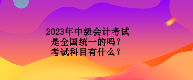 2023年中级会计考试是全国统一的吗？考试科目有什么？