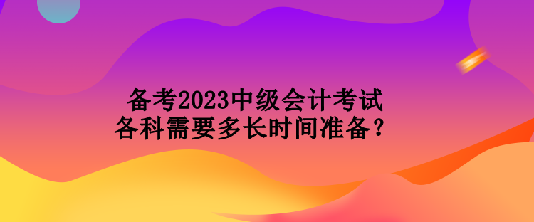 备考2023中级会计考试各科需要多长时间准备？