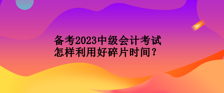 备考2023中级会计考试怎样利用好碎片时间？