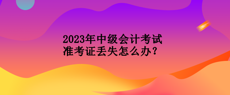 2023年中级会计考试准考证丢失怎么办？