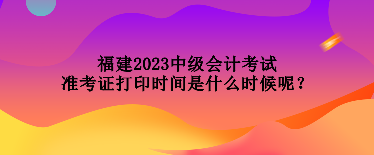 福建2023中级会计考试准考证打印时间是什么时候呢？