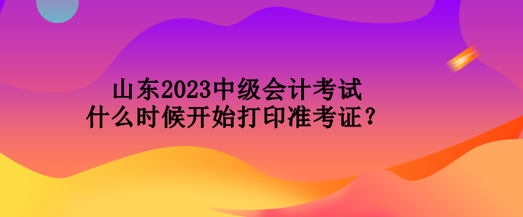 山东2023中级会计考试什么时候开始打印准考证？