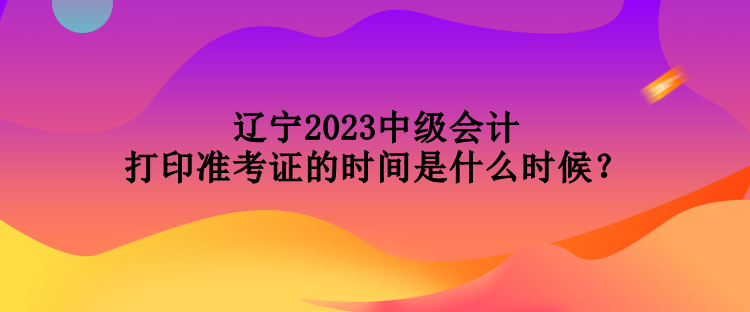 辽宁2023中级会计打印准考证的时间是什么时候？