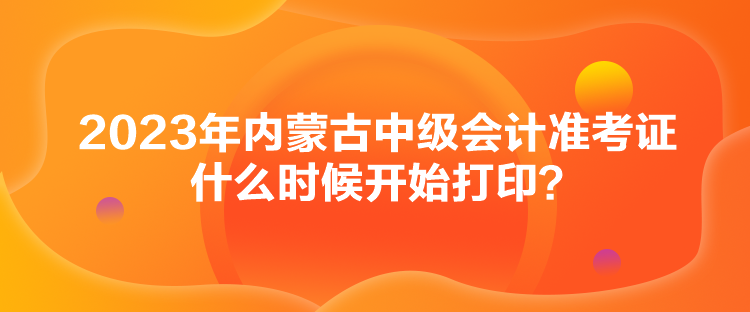 2023年内蒙古中级会计准考证什么时候开始打印？