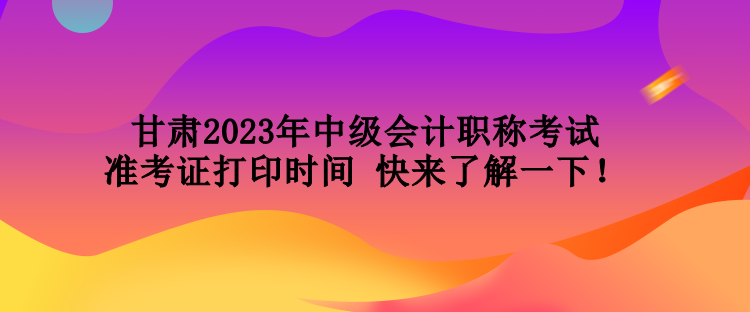 甘肃2023年中级会计职称考试准考证打印时间 快来了解一下！