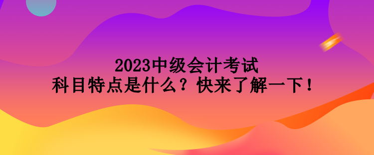 2023中级会计考试科目特点是什么？快来了解一下！