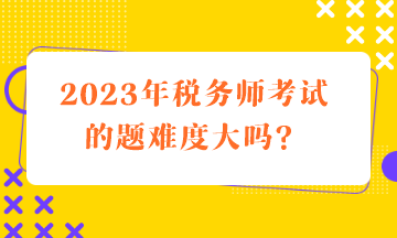 2023年税务师考试的题难度大吗？