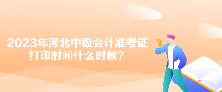 2023年河北中级会计准考证打印时间什么时候？