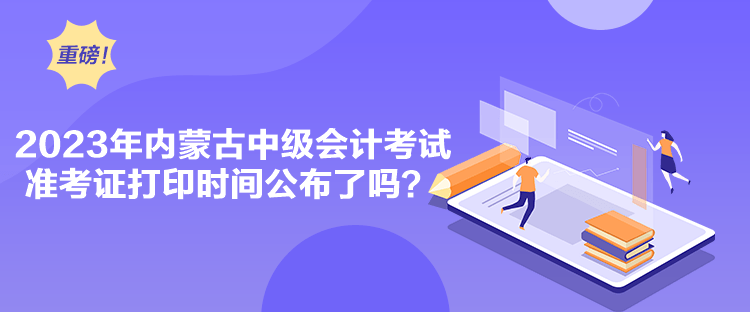 2023年内蒙古中级会计考试准考证打印时间公布了吗？