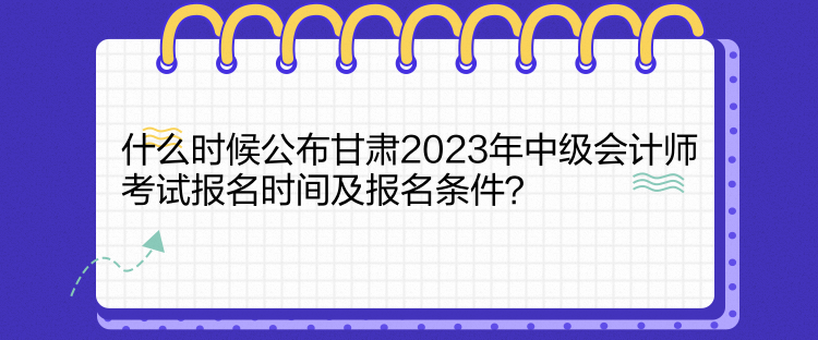 什么时候公布甘肃2023年中级会计师考试报名时间及报名条件？