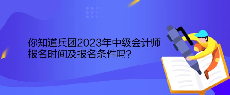 你知道兵团2023年中级会计师报名时间及报名条件吗？