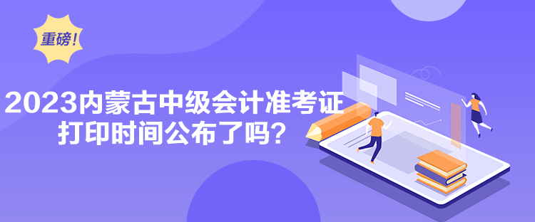 2023内蒙古中级会计准考证打印时间公布了吗？