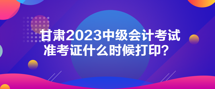 甘肃2023中级会计考试准考证什么时候打印？