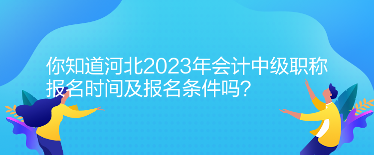 你知道河北2023年会计中级职称报名时间及报名条件吗？