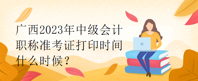 广西2023年中级会计职称准考证打印时间什么时候？