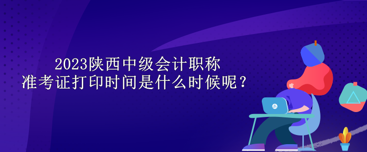 2023陕西中级会计职称准考证打印时间是什么时候呢？