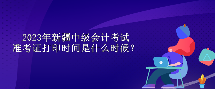 2023年新疆中级会计考试准考证打印时间是什么时候？