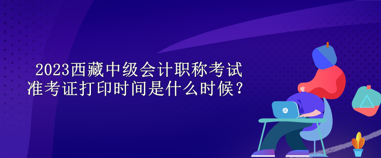 2023西藏中级会计职称考试准考证打印时间是什么时候？