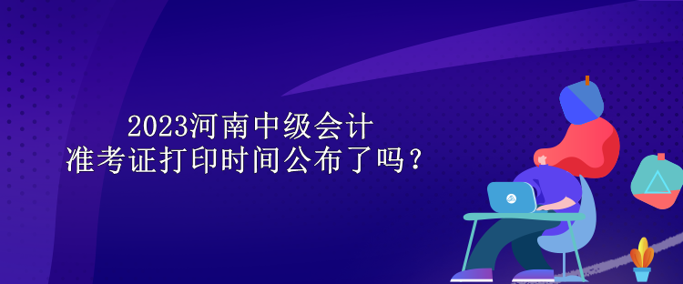 2023河南中级会计准考证打印时间公布了吗？