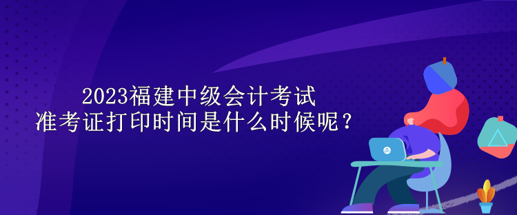 2023福建中级会计考试准考证打印时间是什么时候呢？