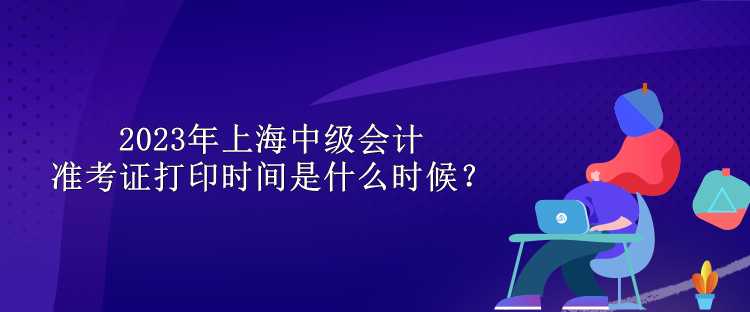 2023年上海中级会计准考证打印时间是什么时候？