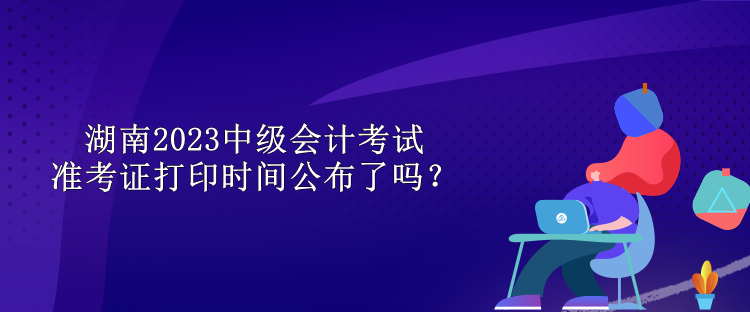 湖南2023中级会计考试准考证打印时间公布了吗？