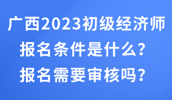 广西2023年初级经济师报名条件是什么？报名需要审核吗？