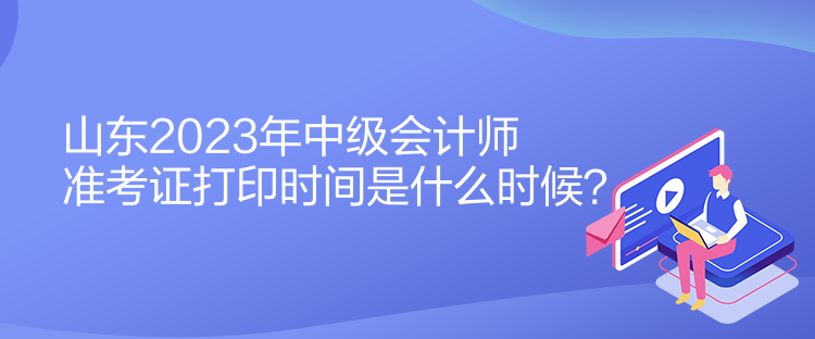 山东2023年中级会计师准考证打印时间是什么时候？