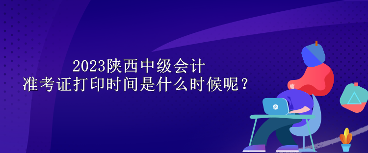 2023陕西中级会计准考证打印时间是什么时候呢？