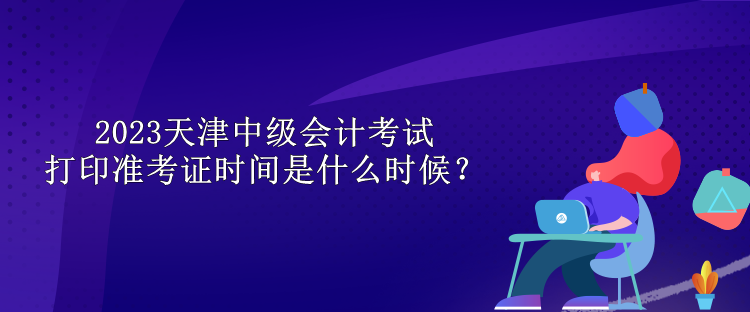 2023天津中级会计考试打印准考证时间是什么时候？