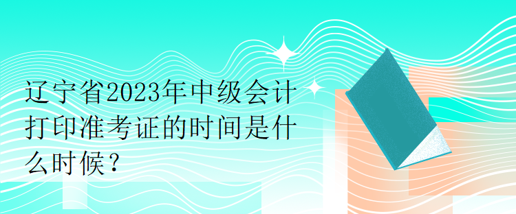 辽宁省2023年中级会计打印准考证的时间是什么时候？