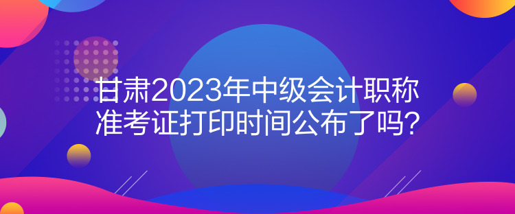 甘肃2023年中级会计职称准考证打印时间公布了吗？