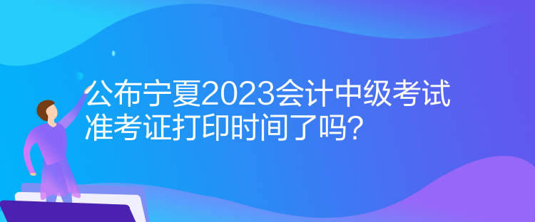 公布宁夏2023会计中级考试准考证打印时间了吗？