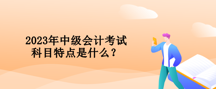 2023年中级会计考试科目特点是什么？