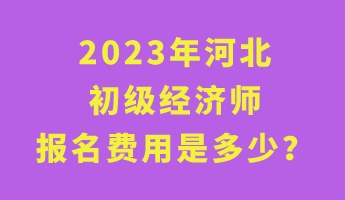 2023年河北初级经济师报名费用是多少？