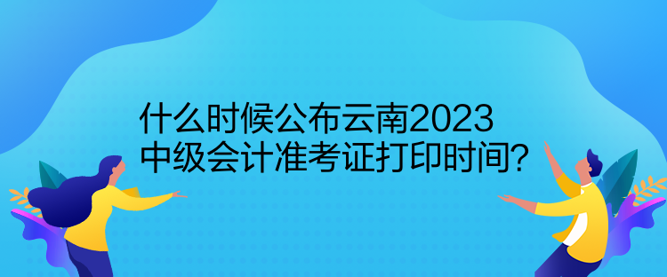 什么时候公布云南2023中级会计准考证打印时间？