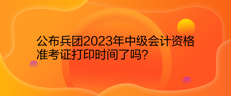 公布兵团2023年中级会计资格准考证打印时间了吗？