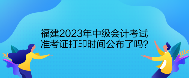 福建2023年中级会计考试准考证打印时间公布了吗？