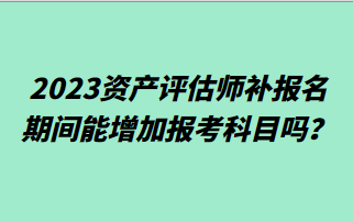 2023资产评估师补报名期间能增加报考科目吗？