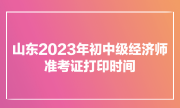 山东2023年初中级经济师准考证打印时间为11月7日900至11月12日1800