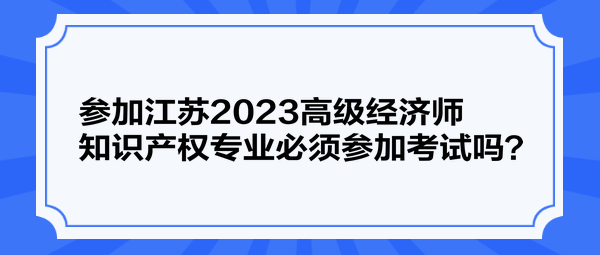 参加江苏2023高级经济师知识产权专业必须参加考试吗？