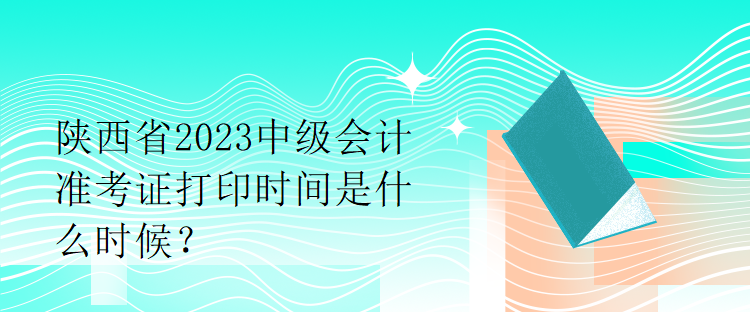 陕西省2023中级会计准考证打印时间是什么时候？