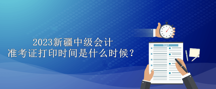 2023新疆中级会计准考证打印时间是什么时候？